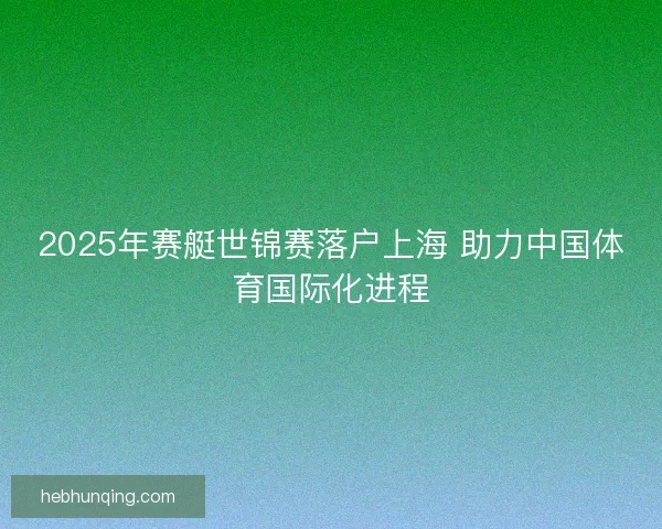 2025年赛艇世锦赛落户上海 助力中国体育国际化进程