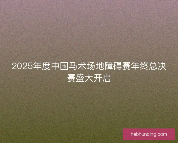 2025年度中国马术场地障碍赛年终总决赛盛大开启