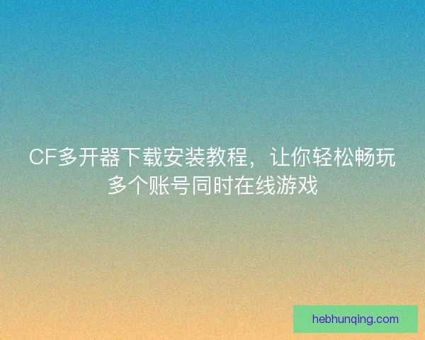 CF多开器下载安装教程，让你轻松畅玩多个账号同时在线游戏
