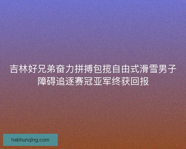 吉林好兄弟奋力拼搏包揽自由式滑雪男子障碍追逐赛冠亚军终获回报