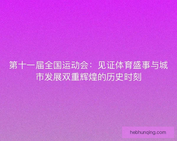 第十一届全国运动会：见证体育盛事与城市发展双重辉煌的历史时刻