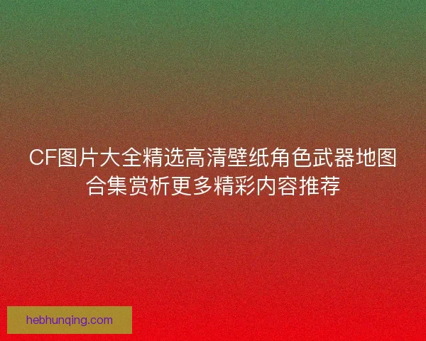 CF图片大全精选高清壁纸角色武器地图合集赏析更多精彩内容推荐