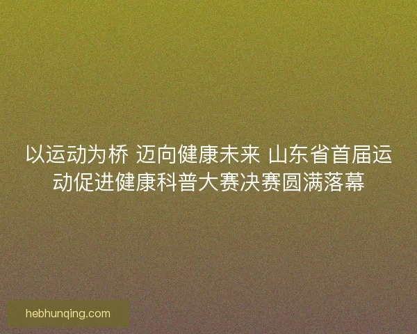 以运动为桥 迈向健康未来 山东省首届运动促进健康科普大赛决赛圆满落幕