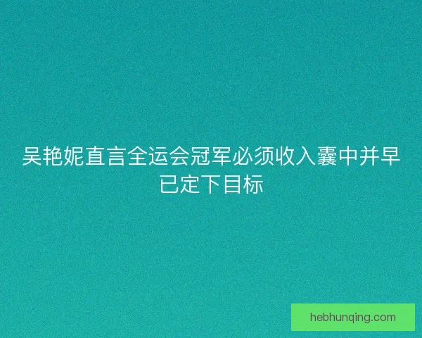 吴艳妮直言全运会冠军必须收入囊中并早已定下目标