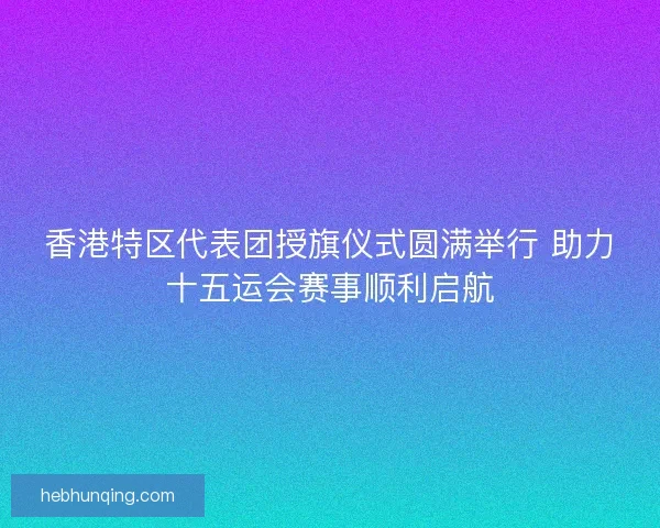 香港特区代表团授旗仪式圆满举行 助力十五运会赛事顺利启航